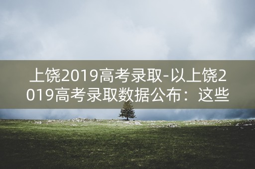 上饶2019高考录取-以上饶2019高考录取数据公布：这些学校成为热门选择