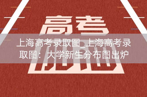 上海高考录取图_上海高考录取图：大学新生分布图出炉