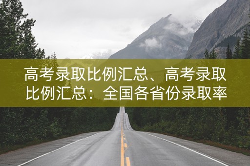 高考录取比例汇总、高考录取比例汇总：全国各省份录取率一览