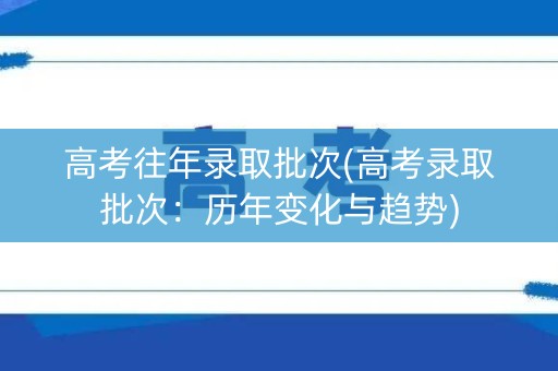 高考往年录取批次(高考录取批次:历年变化与趋势) 高考往年录取批次(高考录取批次:历年变化与趋势)