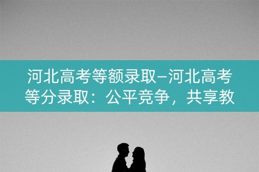 河北高考等额录取—河北高考等分录取:公平竞争,共享教育机会 河北高考等额录取—河北高考等分录取:公平竞争,共享教育机会