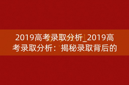 2019高考录取分析_2019高考录取分析:揭秘录取背后的成绩与志愿之谜 2019高考录取分析_2019高考录取分析:揭秘录取背后的成绩与志愿之谜