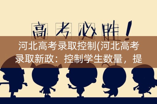 河北高考录取控制(河北高考录取新政：控制学生数量，提高教育质量)