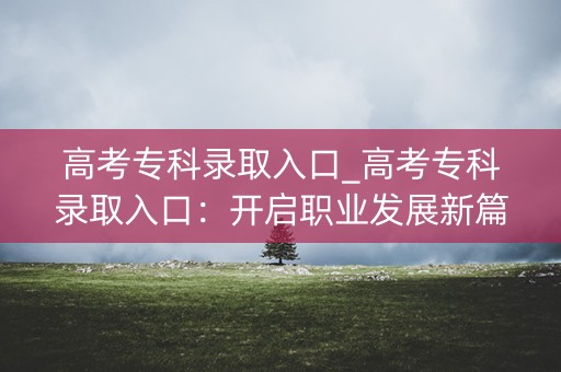 高考专科录取入口_高考专科录取入口:开启职业发展新篇章 高考专科录取入口_高考专科录取入口:开启职业发展新篇章