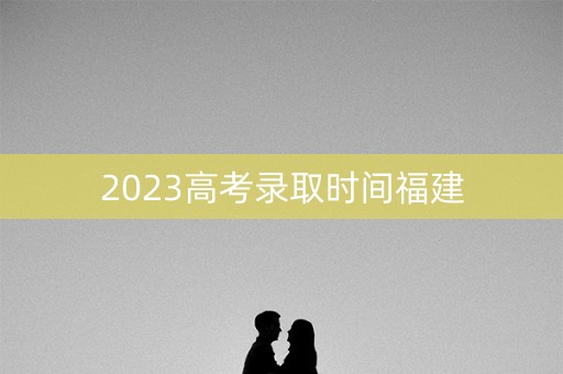 2023高考录取时间福建
