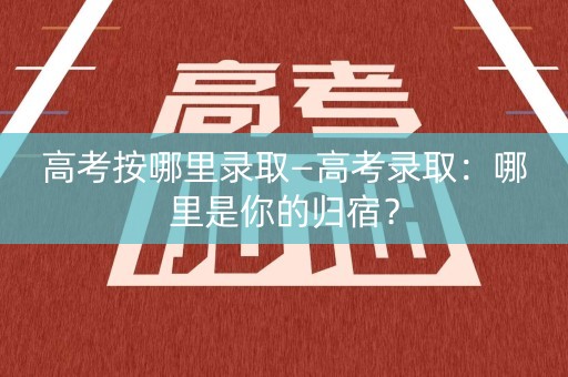 高考按哪里录取—高考录取：哪里是你的归宿？