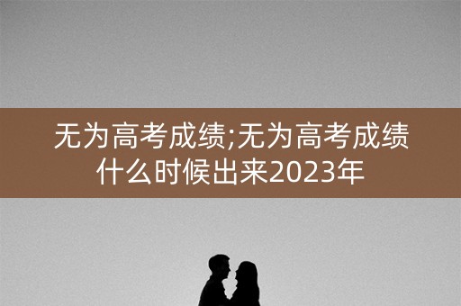无为高考成绩;无为高考成绩什么时候出来2023年