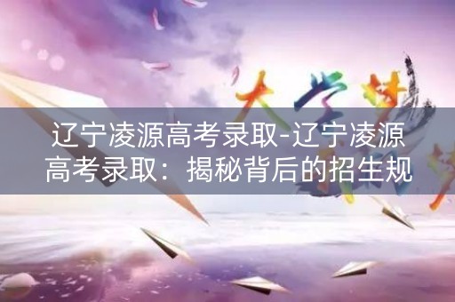 辽宁凌源高考录取-辽宁凌源高考录取：揭秘背后的招生规则与趋势