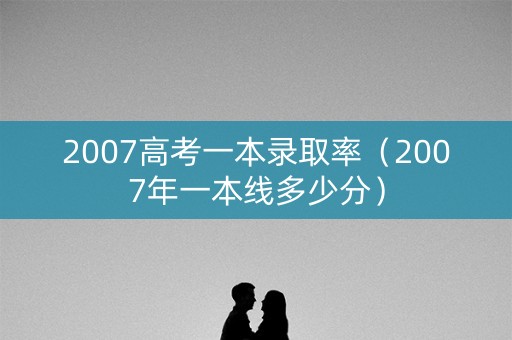 2007高考一本录取率（2007年一本线多少分）