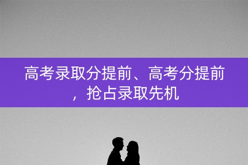 高考录取分提前、高考分提前，抢占录取先机