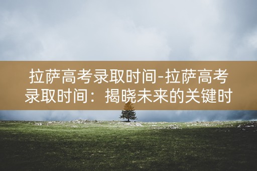 拉萨高考录取时间-拉萨高考录取时间：揭晓未来的关键时刻