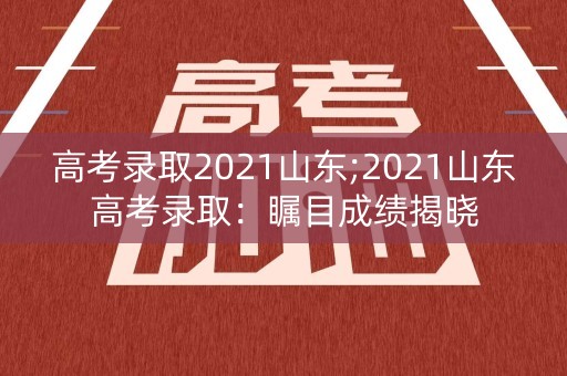 高考录取2021山东;2021山东高考录取：瞩目成绩揭晓