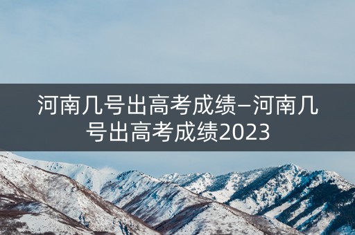 河南几号出高考成绩—河南几号出高考成绩2023