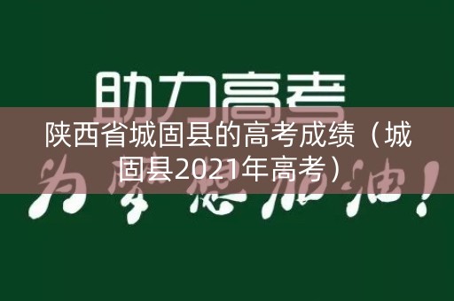 陕西省城固县的高考成绩(城固县2021年高考) 陕西省城固县的高考成绩(城固县2021年高考)
