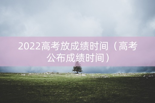 2022高考放成绩时间（高考公布成绩时间）