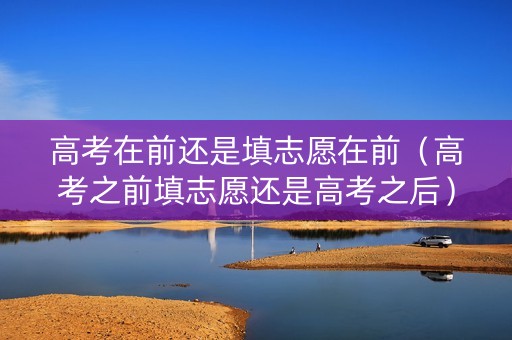 高考在前还是填志愿在前（高考之前填志愿还是高考之后）