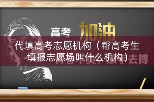 代填高考志愿机构（帮高考生填报志愿场叫什么机构）
