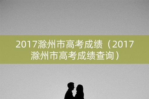 2017滁州市高考成绩(2017滁州市高考成绩查询) 2017滁州市高考成绩(2017滁州市高考成绩查询)