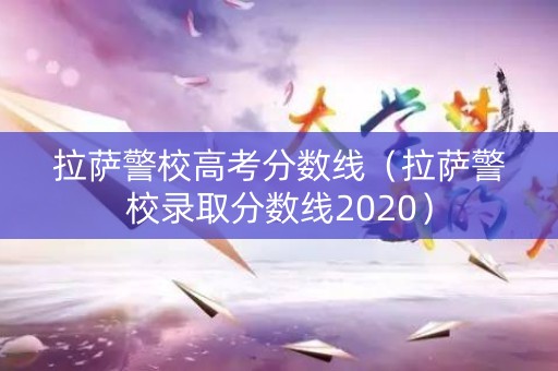 拉萨警校高考分数线（拉萨警校录取分数线2020）
