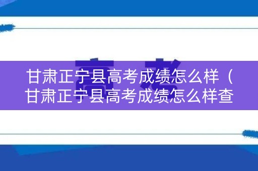 甘肃正宁县高考成绩怎么样（甘肃正宁县高考成绩怎么样查询）
