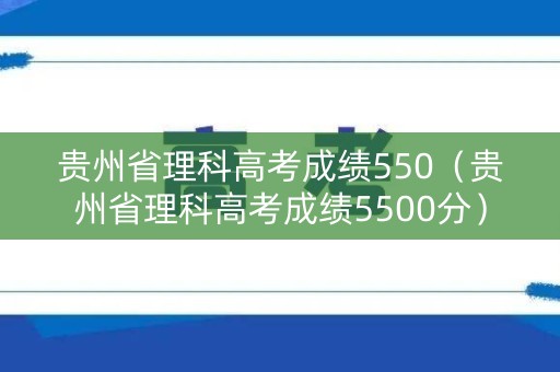 贵州省理科高考成绩550（贵州省理科高考成绩5500分）