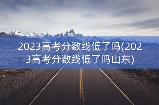 2023高考分数线低了吗(2023高考分数线低了吗山东)
