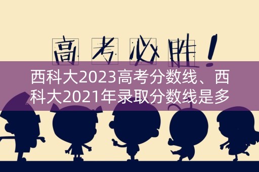 西科大2023高考分数线、西科大2021年录取分数线是多少