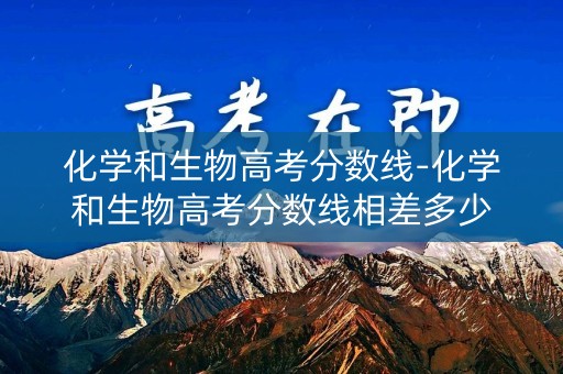 化学和生物高考分数线-化学和生物高考分数线相差多少 化学和生物高考分数线-化学和生物高考分数线相差多少