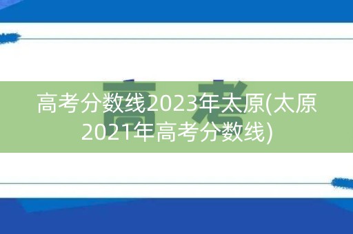 高考分数线2023年太原(太原2021年高考分数线) 高考分数线2023年太原(太原2021年高考分数线)