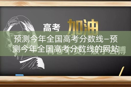 预测今年全国高考分数线—预测今年全国高考分数线的网站 预测今年全国高考分数线—预测今年全国高考分数线的网站