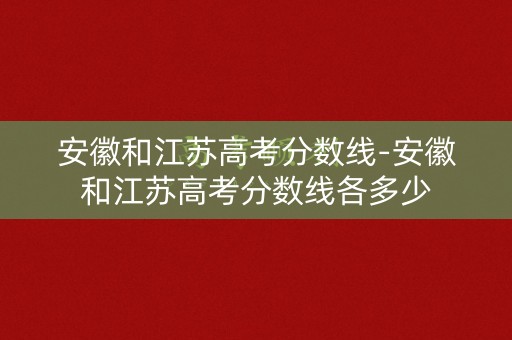 安徽和江苏高考分数线-安徽和江苏高考分数线各多少