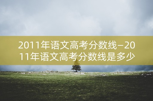 2011年语文高考分数线—2011年语文高考分数线是多少
