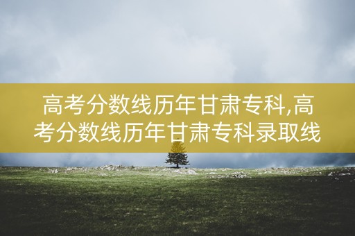 高考分数线历年甘肃专科,高考分数线历年甘肃专科录取线 高考分数线历年甘肃专科,高考分数线历年甘肃专科录取线