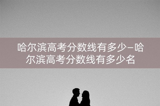 哈尔滨高考分数线有多少—哈尔滨高考分数线有多少名 哈尔滨高考分数线有多少—哈尔滨高考分数线有多少名