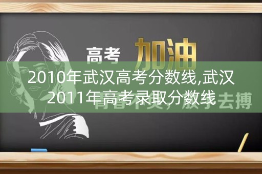 2010年武汉高考分数线,武汉2011年高考录取分数线