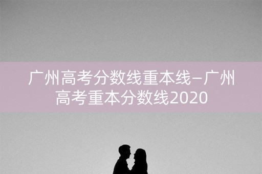 广州高考分数线重本线—广州高考重本分数线2020 广州高考分数线重本线—广州高考重本分数线2020