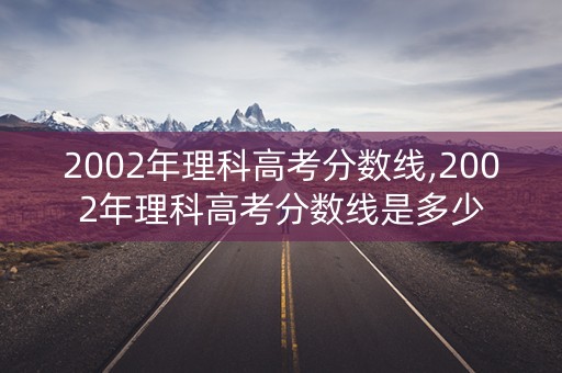 2002年理科高考分数线,2002年理科高考分数线是多少