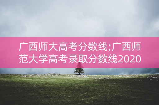 广西师大高考分数线;广西师范大学高考录取分数线2020 广西师大高考分数线;广西师范大学高考录取分数线2020