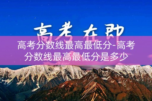高考分数线最高最低分-高考分数线最高最低分是多少