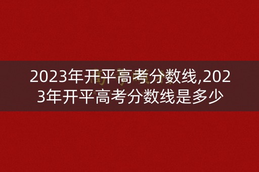 2023年开平高考分数线,2023年开平高考分数线是多少