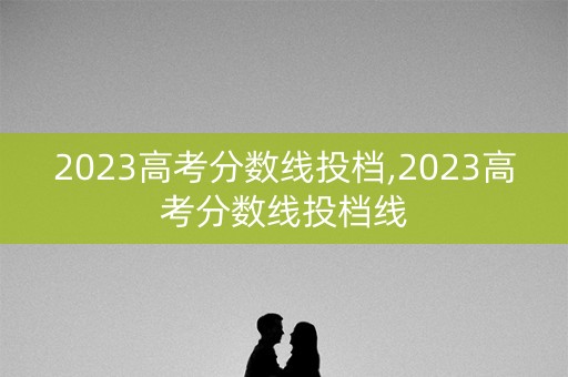 2023高考分数线投档,2023高考分数线投档线