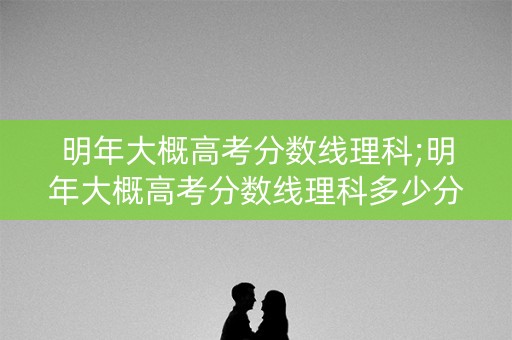 明年大概高考分数线理科;明年大概高考分数线理科多少分