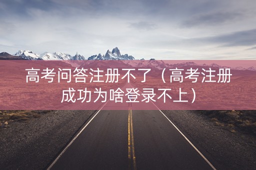 高考问答注册不了（高考注册成功为啥登录不上）