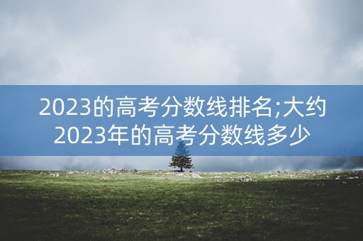 2023的高考分数线排名;大约2023年的高考分数线多少 2023的高考分数线排名;大约2023年的高考分数线多少