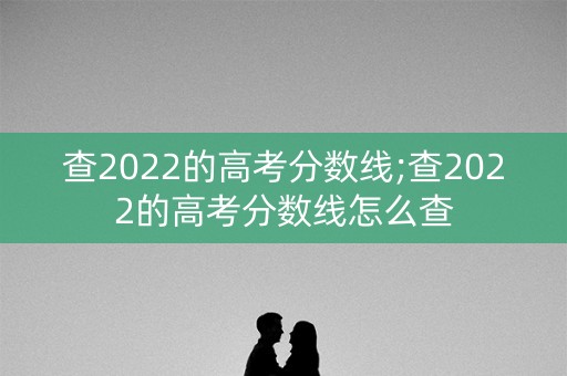 查2022的高考分数线;查2022的高考分数线怎么查