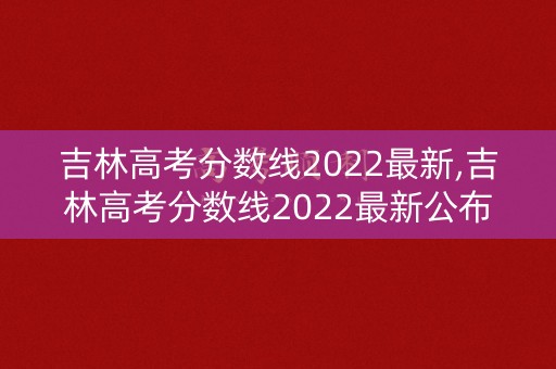 吉林高考分数线2022最新,吉林高考分数线2022最新公布