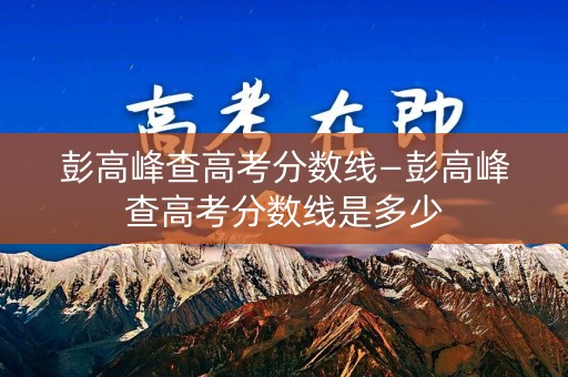 彭高峰查高考分数线—彭高峰查高考分数线是多少 彭高峰查高考分数线—彭高峰查高考分数线是多少