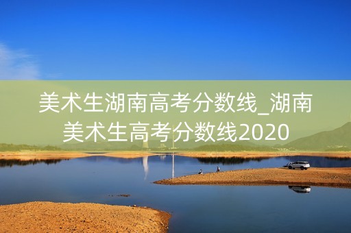 美术生湖南高考分数线_湖南美术生高考分数线2020