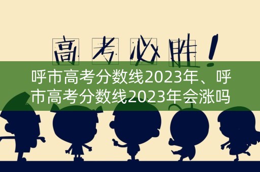 呼市高考分数线2023年、呼市高考分数线2023年会涨吗