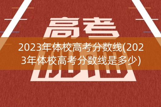 2023年体校高考分数线(2023年体校高考分数线是多少)